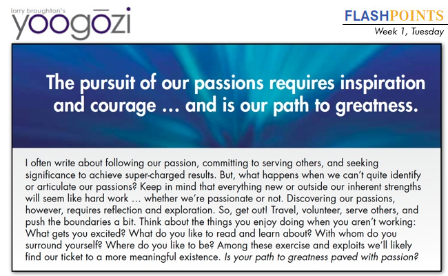 I often write about following our passion, committing to serving others, and seeking significance to achieve super-charged results. But, what happens when we can’t quite identify or articulate our passions? Keep in mind that everything new or outside our inherent strengths will seem like hard work … whether we’re passionate or not. Discovering our passions, however, requires reflection and exploration. So, get out! Travel, volunteer, serve others, and push the boundaries a bit. Think about the things you enjoy doing when you aren’t working: What gets you excited? What do you like to read and learn about? With whom do you surround yourself? Where do you like to be? Among these exercise and exploits we’ll likely find our ticket to a more meaningful existence. Is your path to greatness paved with passion?