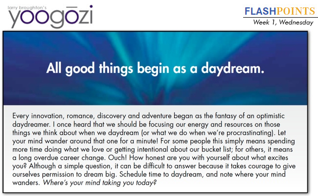 Every innovation, romance, discovery and adventure began as the fantasy of an optimistic daydreamer. I once heard that we should be focusing our energy and resources on those things we think about when we daydream (or what we do when we’re procrastinating). Let your mind wander around that one for a minute! For some people this simply means spending more time doing what we love or getting intentional about our bucket list; for others, it means a long overdue career change. Ouch! How honest are you with yourself about what excites you? Although a simple question, it can be difficult to answer because it takes courage to give ourselves permission to dream big. Schedule time to daydream, and note where your mind wanders. Where’s your mind taking you today?