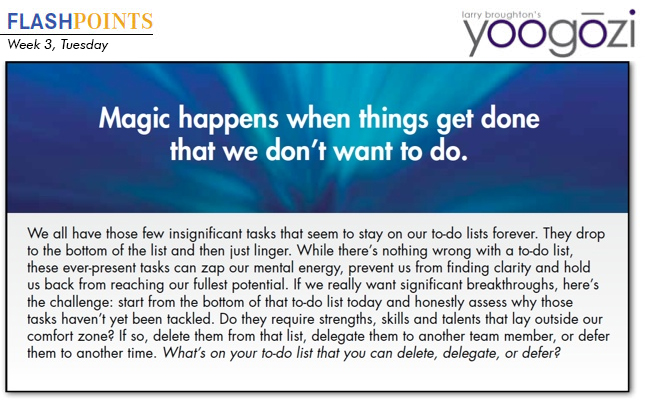 We all have those few insignificant tasks that seem to stay on our to-do lists forever. They drop to the bottom of the list and then just linger. While there’s nothing wrong with a to-do list, these ever-present tasks can zap our mental energy, prevent us from finding clarity and hold us back from reaching our fullest potential. If we really want significant breakthroughs, here’s the challenge: start from the bottom of that to-do list today and honestly assess why those tasks haven’t yet been tackled. Do they require strengths, skills and talents that lay outside our comfort zone? If so, delete them from that list, delegate them to another team member, or defer them to another time. What’s on your to-do list that you can delete, delegate, or defer?