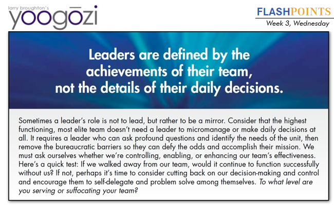 Sometimes a leader’s role is not to lead, but rather to be a mirror. Consider that the highest functioning, most elite team doesn’t need a leader to micromanage or make daily decisions at all. It requires a leader who can ask profound questions and identify the needs of the unit, then remove the bureaucratic barriers so they can defy the odds and accomplish their mission. We must ask ourselves whether we’re controlling, enabling, or enhancing our team’s effectiveness. Here’s a quick test: If we walked away from our team, would it continue to function successfully without us? If not, perhaps it’s time to consider cutting back on our decision-making and control and encourage them to self-delegate and problem solve among themselves. To what level are you serving or suffocating your team?