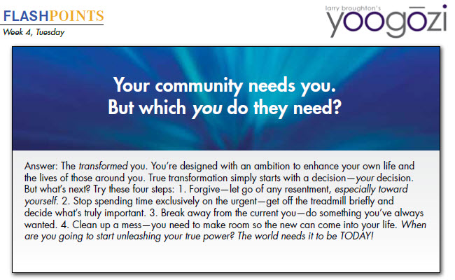 Answer: The transformed you. You’re designed with an ambition to enhance your own life and the lives of those around you. True transformation simply starts with a decision—your decision. But what’s next? Try these four steps: 1. Forgive—let go of any resentment, especially toward yourself. 2. Stop spending time exclusively on the urgent—get off the treadmill briefly and decide what’s truly important. 3. Break away from the current you—do something you’ve always wanted. 4. Clean up a mess—you need to make room so the new can come into your life. When are you going to start unleashing your true power? The world needs it to be TODAY!