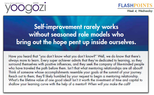 Have you heard that “you don’t know what you don’t know?” Well, we do know that there’s always more to learn. Every super achiever admits that they’re dedicated to learning, so they surround themselves with positive influences, and they seek the company of like-minded people who have traveled the path before them. Isn’t that what mentoring relationships are all about? Think of someone whose accomplishments resemble your goals at the summit of your journey. Reach out to them; they’ll likely humbled by your request to begin a mentoring relationship. What’s the lifetime value of one good idea? Isn’t it worth the investment of time and capital to shallow your learning curve with the help of a mentor? When will you make the call?