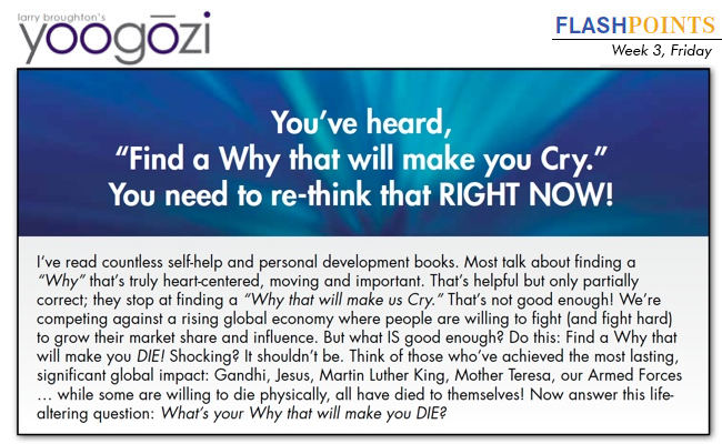 I‘ve read countless self-help and personal development books. Most talk about finding a “Why” that’s truly heart-centered, moving and important. That’s helpful but only partially correct; they stop at finding a “Why that will make us Cry.” That’s not good enough! We’re competing against a rising global economy where people are willing to fight (and fight hard) to grow their market share and influence. But what IS good enough? Do this: Find a Why that will make you DIE! Shocking? It shouldn’t be. Think of those who’ve achieved the most lasting, significant global impact: Gandhi, Jesus, Martin Luther King, Mother Teresa, our Armed Forces … while some are willing to die physically, all have died to themselves! Now answer this lifealtering question: What’s your Why that will make you DIE?