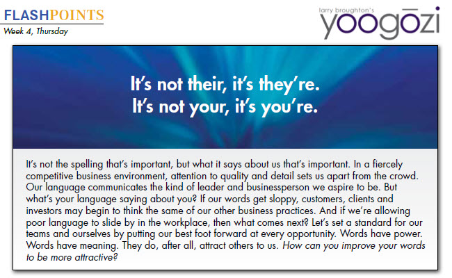 It’s not the spelling that’s important, but what it says about us that’s important. In a fiercely competitive business environment, attention to quality and detail sets us apart from the crowd. Our language communicates the kind of leader and businessperson we aspire to be. But what’s your language saying about you? If our words get sloppy, customers, clients and investors may begin to think the same of our other business practices. And if we’re allowing poor language to slide by in the workplace, then what comes next? Let’s set a standard for our teams and ourselves by putting our best foot forward at every opportunity. Words have power. Words have meaning. They do, after all, attract others to us. How can you improve your words to be more attractive?