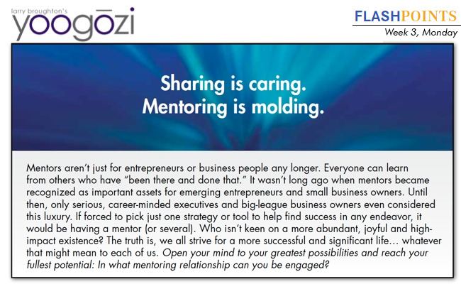 Mentors aren’t just for entrepreneurs or business people any longer. Everyone can learn from others who have “been there and done that.” It wasn’t long ago when mentors became recognized as important assets for emerging entrepreneurs and small business owners. Until then, only serious, career-minded executives and big-league business owners even considered this luxury. If forced to pick just one strategy or tool to help find success in any endeavor, it would be having a mentor (or several). Who isn’t keen on a more abundant, joyful and highimpact existence? The truth is, we all strive for a more successful and significant life… whatever that might mean to each of us. Open your mind to your greatest possibilities and reach your fullest potential: In what mentoring relationship can you be engaged?