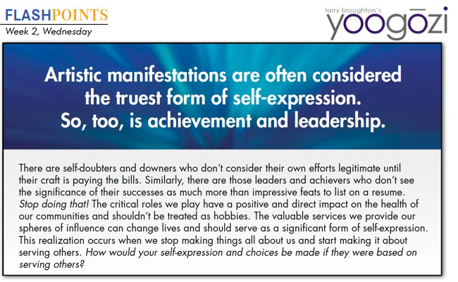 There are self-doubters and downers who don’t consider their own efforts legitimate until their craft is paying the bills. Similarly, there are those leaders and achievers who don’t see the significance of their successes as much more than impressive feats to list on a resume. Stop doing that! The critical roles we play have a positive and direct impact on the health of our communities and shouldn’t be treated as hobbies. The valuable services we provide our spheres of influence can change lives and should serve as a significant form of self-expression. This realization occurs when we stop making things all about us and start making it about serving others. How would your self-expression and choices be made if they were based on serving others?