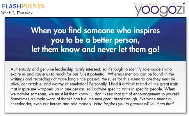 Authenticity and genuine leadership rarely intersect, so it’s tough to identify role models who excite us and cause us to reach for our fullest potential. Whereas mentors can be found in the writings and recordings of those long since passed, the rules for this scenario are they must be alive, contactable, and worthy of emulation! Personally, I find it difficult to find all the great traits that inspire me wrapped up in one person, so I admire specific traits in specific people. When we admire someone, we must let them know … don’t keep that gift of encouragement to yourself. Sometimes a simple word of thanks can fuel the next great breakthrough. Everyone needs a cheerleader, even our heroes and role models. Who inspires you to greatness? Tell them that!