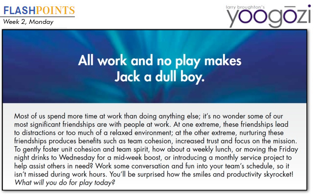 Most of us spend more time at work than doing anything else; it’s no wonder some of our most significant friendships are with people at work. At one extreme, these friendships lead to distractions or too much of a relaxed environment; at the other extreme, nurturing these friendships produces benefits such as team cohesion, increased trust and focus on the mission. To gently foster unit cohesion and team spirit, how about a weekly lunch, or moving the Friday night drinks to Wednesday for a mid-week boost, or introducing a monthly service project to help assist others in need? Work some conversation and fun into your team’s schedule, so it isn’t missed during work hours. You’ll be surprised how the smiles and productivity skyrocket! What will you do for play today?