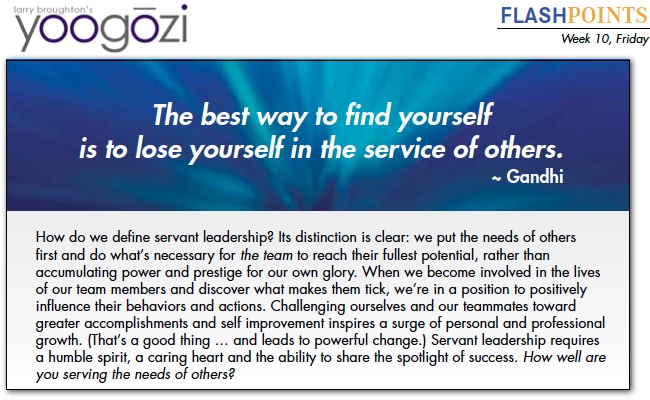 How do we define servant leadership? Its distinction is clear: we put the needs of others first and do what’s necessary for the team to reach their fullest potential, rather than accumulating power and prestige for our own glory. When we become involved in the lives of our team members and discover what makes them tick, we’re in a position to positively influence their behaviors and actions. Challenging ourselves and our teammates toward greater accomplishments and self improvement inspires a surge of personal and professional growth. (That’s a good thing … and leads to powerful change.) Servant leadership requires a humble spirit, a caring heart and the ability to share the spotlight of success. How well are you serving the needs of others?