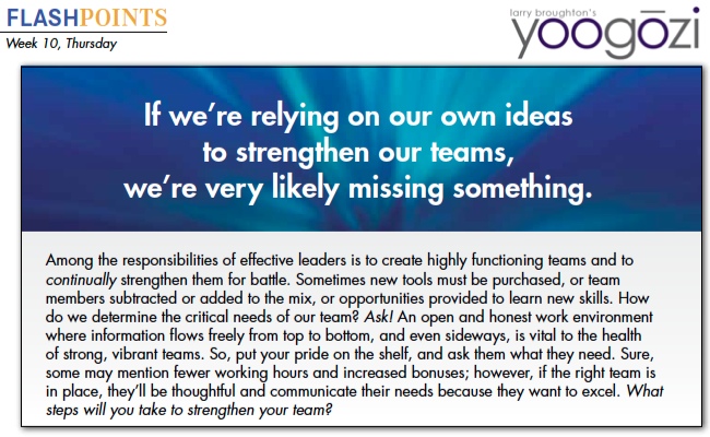 Among the responsibilities of effective leaders is to create highly functioning teams and to continually strengthen them for battle. Sometimes new tools must be purchased, or team members subtracted or added to the mix, or opportunities provided to learn new skills. How do we determine the critical needs of our team? Ask! An open and honest work environment where information flows freely from top to bottom, and even sideways, is vital to the health of strong, vibrant teams. So, put your pride on the shelf, and ask them what they need. Sure, some may mention fewer working hours and increased bonuses; however, if the right team is in place, they’ll be thoughtful and communicate their needs because they want to excel. What steps will you take to strengthen your team?