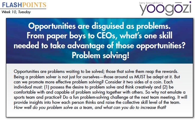 Opportunities are problems waiting to be solved; those that solve them reap the rewards. Being a problem solver is not just for ourselves—those around us MUST be adept at it. But can we promote more effective problem solving? Consider it two sides of a coin. Each individual must: (1) possess the desire to problem solve and think creatively and (2) be comfortable with and capable of problem solving together with others. So why not emulate a sports team and practice? Do a fun problem-solving challenge at the next team meeting. It will provide insights into how each person thinks and raise the collective skill level of the team. How well do you problem solve as a team, and what can you do to increase that?