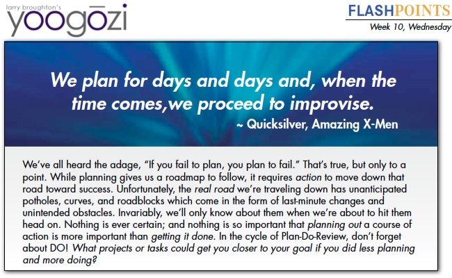 We’ve all heard the adage, “If you fail to plan, you plan to fail.” That’s true, but only to a point. While planning gives us a roadmap to follow, it requires action to move down that road toward success. Unfortunately, the real road we’re traveling down has unanticipated potholes, curves, and roadblocks which come in the form of last-minute changes and unintended obstacles. Invariably, we’ll only know about them when we’re about to hit them head on. Nothing is ever certain; and nothing is so important that planning out a course of action is more important than getting it done. In the cycle of Plan-Do-Review, don’t forget about DO! What projects or tasks could get you closer to your goal if you did less planning and more doing?