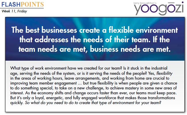 What type of work environment have we created for our team? Is it stuck in the industrial age, serving the needs of the system, or is it serving the needs of the people? Yes, flexibility in the areas of working hours, leave arrangements, and working from home are crucial to improving team member engagement … but true flexibility is when people are given a chance to do something special, to take on a new challenge, to achieve mastery in some new area of interest. As the economy shifts and change occurs faster than ever, our teams must keep pace. But it’s only a loyal, energetic, and fully engaged workforce that makes those transformations quickly. So what do you need to do to create that type of environment for your team?