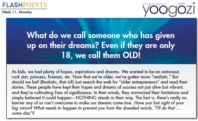 As kids, we had plenty of hopes, aspirations and dreams. We wanted to be an astronaut, rock star, princess, fireman, etc. Now that we’re older, we’ve gotten more “realistic.” But should we be? (Realistic, that is?) Just search the web for “older entrepreneurs” and read their stories. These people have kept their hopes and dreams of success not just alive but vibrant, and they’re cultivating lives of significance. In their minds, they minimized their limitations and simply believed it could happen—NOTHING stands in their way. The fact is, there’s really no barrier any of us can’t overcome to make our dreams come true. Have you lost sight of your big vision? What needs to happen to prevent you from the dreaded words, “I’ll do that … some day”?