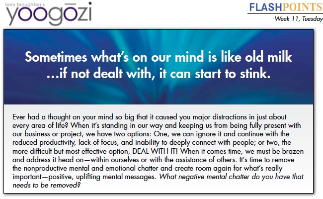 Ever had a thought on your mind so big that it caused you major distractions in just about every area of life? When it’s standing in our way and keeping us from being fully present with our business or project, we have two options: One, we can ignore it and continue with the reduced productivity, lack of focus, and inability to deeply connect with people; or two, the more difficult but most effective option, DEAL WITH IT! When it comes time, we must be brazen and address it head on—within ourselves or with the assistance of others. It’s time to remove the nonproductive mental and emotional chatter and create room again for what’s really important—positive, uplifting mental messages. What negative mental chatter do you have that needs to be removed?