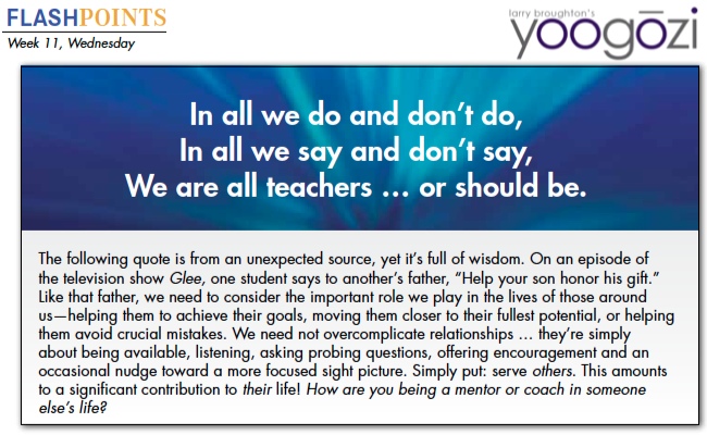 The following quote is from an unexpected source, yet it’s full of wisdom. On an episode of the television show Glee, one student says to another’s father, “Help your son honor his gift.” Like that father, we need to consider the important role we play in the lives of those around us—helping them to achieve their goals, moving them closer to their fullest potential, or helping them avoid crucial mistakes. We need not overcomplicate relationships … they’re simply about being available, listening, asking probing questions, offering encouragement and an occasional nudge toward a more focused sight picture. Simply put: serve others. This amounts to a significant contribution to their life! How are you being a mentor or coach in someone else’s life?