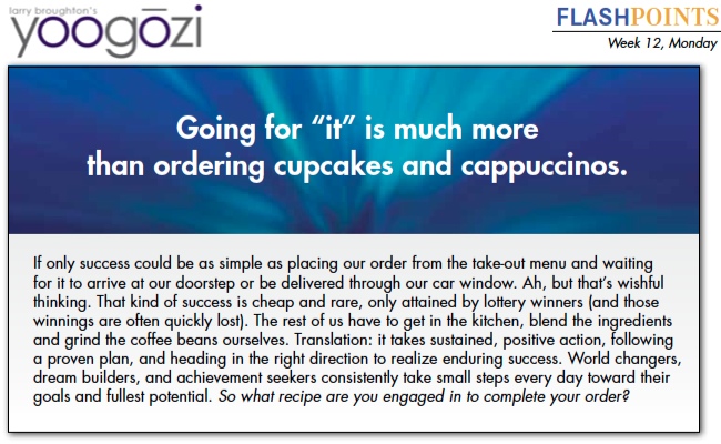 If only success could be as simple as placing our order from the take-out menu and waiting for it to arrive at our doorstep or be delivered through our car window. Ah, but that’s wishful thinking. That kind of success is cheap and rare, only attained by lottery winners (and those winnings are often quickly lost). The rest of us have to get in the kitchen, blend the ingredients and grind the coffee beans ourselves. Translation: it takes sustained, positive action, following a proven plan, and heading in the right direction to realize enduring success. World changers, dream builders, and achievement seekers consistently take small steps every day toward their goals and fullest potential. So what recipe are you engaged in to complete your order?