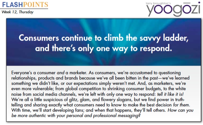 Everyone’s a consumer and a marketer. As consumers, we’re accustomed to questioning relationships, products and brands because we’ve all been bitten in the past—we’ve learned something we didn’t like, or our expectations simply weren’t met. And, as marketers, we’re even more vulnerable; from global competition to shrinking consumer budgets, to the white noise from social media channels, we’re left with only one way to respond: tell it like it is! We’re all a little suspicious of glitz, glam, and flowery slogans, but we find power in truthtelling and sharing exactly what consumers need to know to make the best decision for them. With time, we’ll start developing fans; and when that happens, they’ll tell others. How can you be more authentic with your personal and professional messaging?