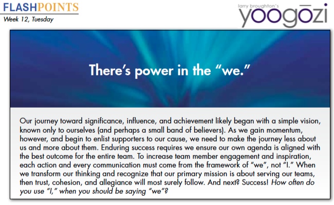 Our journey toward significance, influence, and achievement likely began with a simple vision, known only to ourselves (and perhaps a small band of believers). As we gain momentum, however, and begin to enlist supporters to our cause, we need to make the journey less about us and more about them. Enduring success requires we ensure our own agenda is aligned with the best outcome for the entire team. To increase team member engagement and inspiration, each action and every communication must come from the framework of “we”, not “I.” When we transform our thinking and recognize that our primary mission is about serving our teams, then trust, cohesion, and allegiance will most surely follow. And next? Success! How often do you use “I,” when you should be saying “we”?