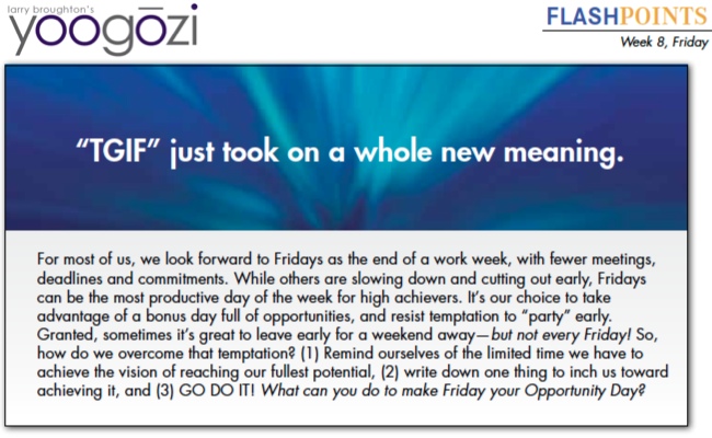 For most of us, we look forward to Fridays as the end of a work week, with fewer meetings, deadlines and commitments. While others are slowing down and cutting out early, Fridays can be the most productive day of the week for high achievers. It’s our choice to take advantage of a bonus day full of opportunities, and resist temptation to “party” early. Granted, sometimes it’s great to leave early for a weekend away—but not every Friday! So, how do we overcome that temptation? (1) Remind ourselves of the limited time we have to achieve the vision of reaching our fullest potential, (2) write down one thing to inch us toward achieving it, and (3) GO DO IT! What can you do to make Friday your Opportunity Day?