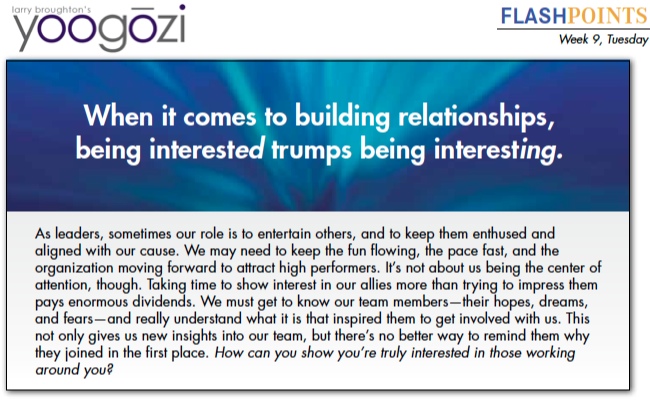 As leaders, sometimes our role is to entertain others, and to keep them enthused and aligned with our cause. We may need to keep the fun flowing, the pace fast, and the organization moving forward to attract high performers. It’s not about us being the center of attention, though. Taking time to show interest in our allies more than trying to impress them pays enormous dividends. We must get to know our team members—their hopes, dreams, and fears—and really understand what it is that inspired them to get involved with us. This not only gives us new insights into our team, but there’s no better way to remind them why they joined in the first place. How can you show you’re truly interested in those working around you?