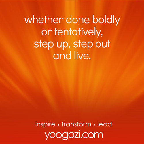 whether done boldly or tentatively, step up, step out and live.