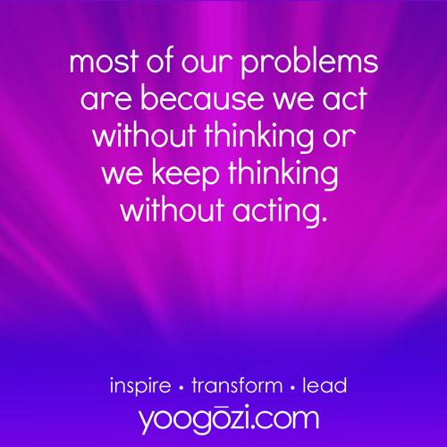 most of our problems are because we act without thinking or we keep thinking without acting.