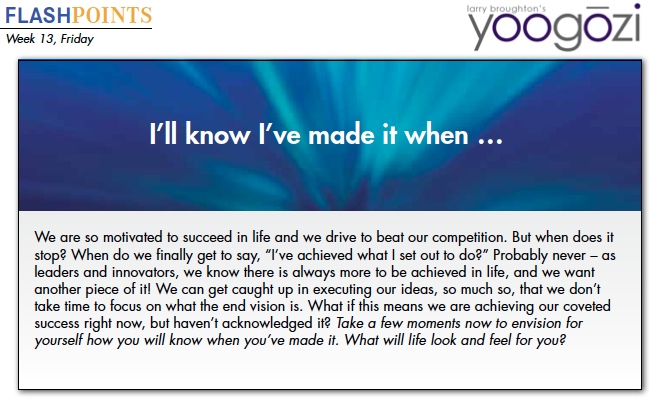 We are so motivated to succeed in life and we drive to beat our competition. But when does it stop? When do we finally get to say, “I’ve achieved what I set out to do?” Probably never – as leaders and innovators, we know there is always more to be achieved in life, and we want another piece of it! We can get caught up in executing our ideas, so much so, that we don’t take time to focus on what the end vision is. What if this means we are achieving our coveted success right now, but haven’t acknowledged it? Take a few moments now to envision for yourself how you will know when you’ve made it. What will life look and feel for you?