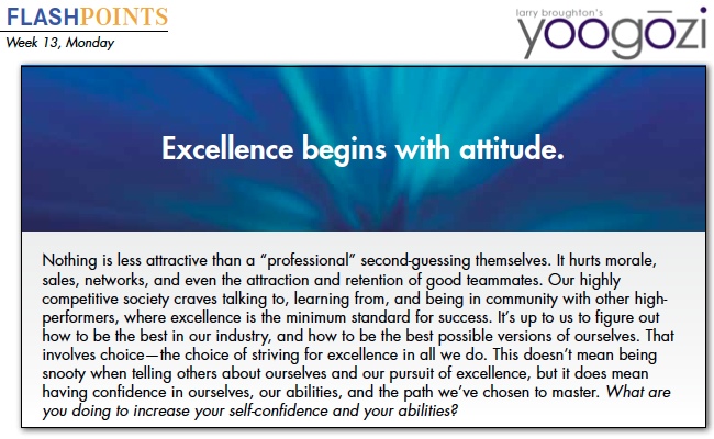 Nothing is less attractive than a “professional” second-guessing themselves. It hurts morale, sales, networks, and even the attraction and retention of good teammates. Our highly competitive society craves talking to, learning from, and being in community with other high performers, where excellence is the minimum standard for success. It’s up to us to figure out how to be the best in our industry, and how to be the best possible versions of ourselves. That involves choice—the choice of striving for excellence in all we do. This doesn’t mean being snooty when telling others about ourselves and our pursuit of excellence, but it does mean having confidence in ourselves, our abilities, and the path we’ve chosen to master. What are you doing to increase your self-confidence and your abilities?