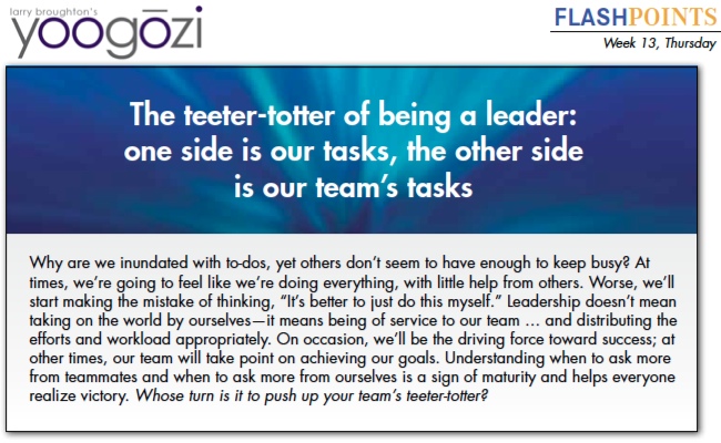 Why are we inundated with to-dos, yet others don’t seem to have enough to keep busy? At times, we’re going to feel like we’re doing everything, with little help from others. Worse, we’ll start making the mistake of thinking, “It’s better to just do this myself.” Leadership doesn’t mean taking on the world by ourselves—it means being of service to our team … and distributing the efforts and workload appropriately. On occasion, we’ll be the driving force toward success; at other times, our team will take point on achieving our goals. Understanding when to ask more from teammates and when to ask more from ourselves is a sign of maturity and helps everyone realize victory. Whose turn is it to push up your team’s teeter-totter?