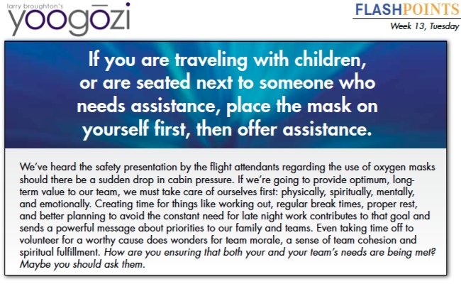 We’ve heard the safety presentation by the flight attendants regarding the use of oxygen masks should there be a sudden drop in cabin pressure. If we’re going to provide optimum, longterm value to our team, we must take care of ourselves first: physically, spiritually, mentally, and emotionally. Creating time for things like working out, regular break times, proper rest, and better planning to avoid the constant need for late night work contributes to that goal and sends a powerful message about priorities to our family and teams. Even taking time off to volunteer for a worthy cause does wonders for team morale, a sense of team cohesion and spiritual fulfillment. How are you ensuring that both your and your team’s needs are being met? Maybe you should ask them.