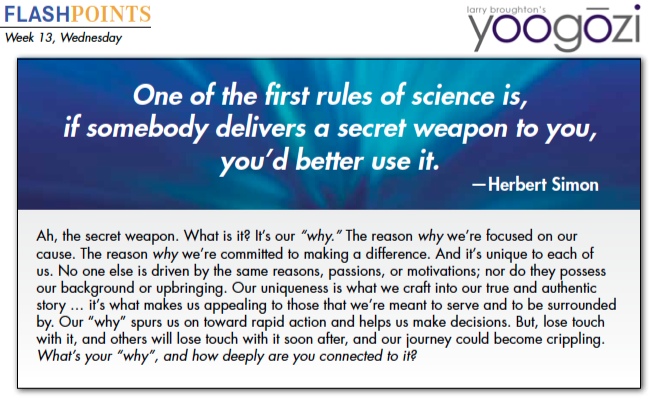 Ah, the secret weapon. What is it? It’s our “why.” The reason why we’re focused on our cause. The reason why we’re committed to making a difference. And it’s unique to each of us. No one else is driven by the same reasons, passions, or motivations; nor do they possess our background or upbringing. Our uniqueness is what we craft into our true and authentic story … it’s what makes us appealing to those that we’re meant to serve and to be surrounded by. Our “why” spurs us on toward rapid action and helps us make decisions. But, lose touch with it, and others will lose touch with it soon after, and our journey could become crippling. What’s your “why”, and how deeply are you connected to it?