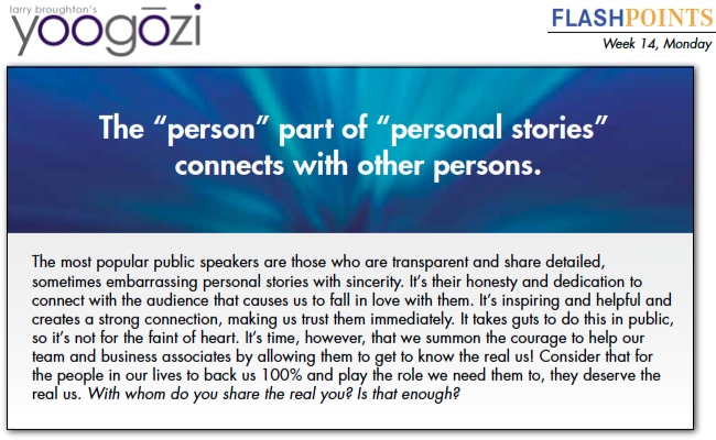 The most popular public speakers are those who are transparent and share detailed, sometimes embarrassing personal stories with sincerity. It’s their honesty and dedication to connect with the audience that causes us to fall in love with them. It’s inspiring and helpful and creates a strong connection, making us trust them immediately. It takes guts to do this in public, so it’s not for the faint of heart. It’s time, however, that we summon the courage to help our team and business associates by allowing them to get to know the real us! Consider that for the people in our lives to back us 100% and play the role we need them to, they deserve the real us. With whom do you share the real you? Is that enough?