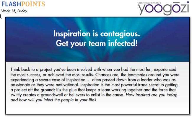 Think back to a project you’ve been involved with when you had the most fun, experienced the most success, or achieved the most results. Chances are, the teammates around you were experiencing a severe case of inspiration … often passed down from a leader who was as passionate as they were motivational. Inspiration is the most powerful trade secret to getting a project off the ground; it’s the glue that keeps a team working together and the force that swiftly creates a groundswell of believers to enlist in the cause. How inspired are you today, and how will you infect the people in your life?