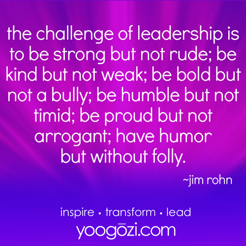 the challenge of leadership is to be strong but not rude; be kind but not weak; be bold but not a bully; be humble but not timid; be proud but not arrogant; have humor but without folly. Jim Rohn.