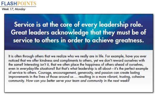It is often through others that we realize who we really are in life. For example, have you ever noticed that we offer kindness and compliments to others, yet we don’t reward ourselves with the same? Interesting isn’t it, that we often place the happiness of others ahead of ourselves, even in everyday-life situations? But that’s what leadership is all about—it’s the perfect example of service to others. Courage, encouragement, generosity, and passion can create lasting improvements in the lives of those around us … resulting in a more vibrant, trusting, cohesive community. How can you better serve your team and community in the next week?
