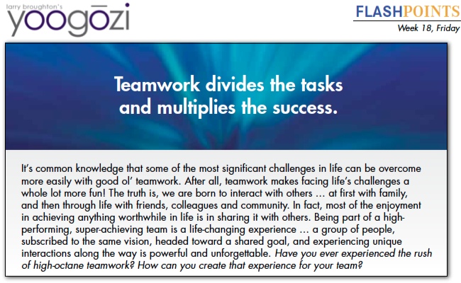 It’s common knowledge that some of the most significant challenges in life can be overcome more easily with good ol’ teamwork. After all, teamwork makes facing life’s challenges a whole lot more fun! The truth is, we are born to interact with others … at first with family, and then through life with friends, colleagues and community. In fact, most of the enjoyment in achieving anything worthwhile in life is in sharing it with others. Being part of a high performing, super-achieving team is a life-changing experience … a group of people, subscribed to the same vision, headed toward a shared goal, and experiencing unique interactions along the way is powerful and unforgettable. Have you ever experienced the rush of high-octane teamwork? How can you create that experience for your team?