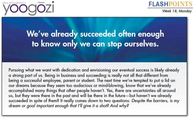 Pursuing what we want with dedication and envisioning our eventual success is likely already a strong part of us. Being in business and succeeding is really not all that different from being a successful employee, parent or student. The next time we’re tempted to put a lid on our dreams because they seem too audacious or mind-blowing, know that we’ve already accomplished many things that other people haven’t. Yes, there are uncertainties all around us, but they were there in the past and will be there in the future—but haven’t we already succeeded in spite of them? It really comes down to two questions: Despite the barriers, is my dream or goal important enough that I’ll give it a shot? And why?