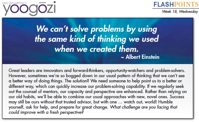 Great leaders are innovators and forward-thinkers, opportunity-watchers and problem-solvers. However, sometimes we’re so bogged down in our usual pattern of thinking that we can’t see a better way of doing things. The solution? We need someone to help point us to a better or different way, which can quickly increase our problem-solving capability. If we regularly seek out the counsel of mentors, our capacity and perspective are enhanced. Rather than relying on our old habits, we’ll be able to combine our usual approaches with new, novel ones. Success may still be ours without that trusted advisor, but with one … watch out, world! Humble yourself, ask for help, and prepare for great change. What challenge are you facing that could improve with a fresh perspective?