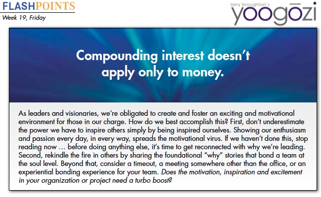 As leaders and visionaries, we’re obligated to create and foster an exciting and motivational environment for those in our charge. How do we best accomplish this? First, don’t underestimate the power we have to inspire others simply by being inspired ourselves. Showing our enthusiasm and passion every day, in every way, spreads the motivational virus. If we haven’t done this, stop reading now … before doing anything else, it’s time to get reconnected with why we’re leading. Second, rekindle the fire in others by sharing the foundational “why” stories that bond a team at the soul level. Beyond that, consider a timeout, a meeting somewhere other than the office, or an experiential bonding experience for your team. Does the motivation, inspiration and excitement in your organization or project need a turbo boost?