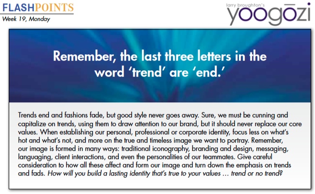 Trends end and fashions fade, but good style never goes away. Sure, we must be cunning and capitalize on trends, using them to draw attention to our brand, but it should never replace our core values. When establishing our personal, professional or corporate identity, focus less on what’s hot and what’s not, and more on the true and timeless image we want to portray. Remember, our image is formed in many ways: traditional iconography, branding and design, messaging, languaging, client interactions, and even the personalities of our teammates. Give careful consideration to how all these affect and form our image and turn down the emphasis on trends and fads. How will you build a lasting identity that’s true to your values … trend or no trend?