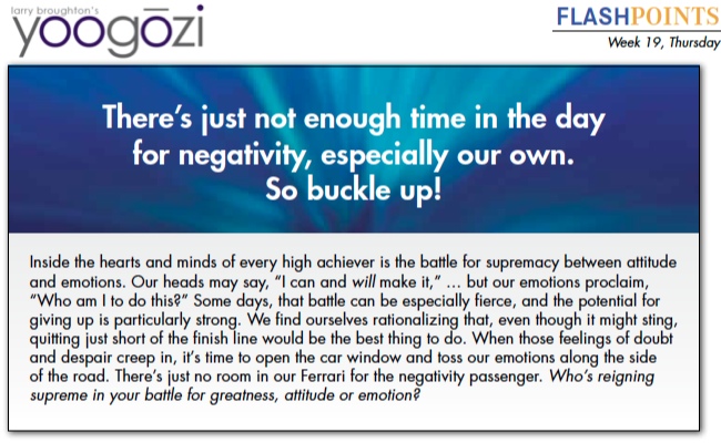 Inside the hearts and minds of every high achiever is the battle for supremacy between attitude and emotions. Our heads may say, “I can and will make it,” … but our emotions proclaim, “Who am I to do this?” Some days, that battle can be especially fierce, and the potential for giving up is particularly strong. We find ourselves rationalizing that, even though it might sting, quitting just short of the finish line would be the best thing to do. When those feelings of doubt and despair creep in, it’s time to open the car window and toss our emotions along the side of the road. There’s just no room in our Ferrari for the negativity passenger. Who’s reigning supreme in your battle for greatness, attitude or emotion?