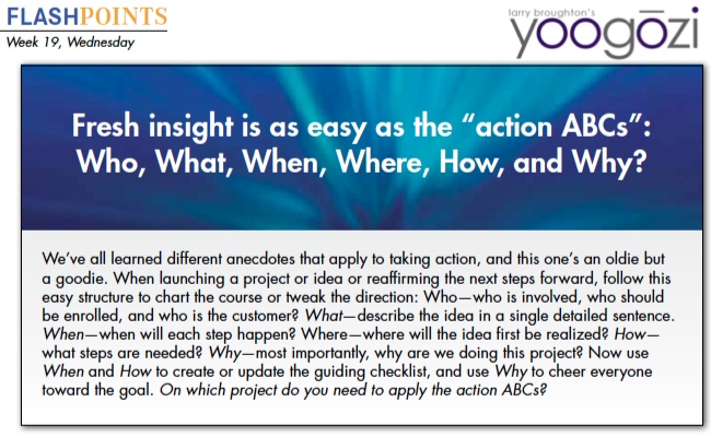 We’ve all learned different anecdotes that apply to taking action, and this one’s an oldie but a goodie. When launching a project or idea or reaffirming the next steps forward, follow this easy structure to chart the course or tweak the direction: Who—who is involved, who should be enrolled, and who is the customer? What—describe the idea in a single detailed sentence. When—when will each step happen? Where—where will the idea first be realized? How— what steps are needed? Why—most importantly, why are we doing this project? Now use When and How to create or update the guiding checklist, and use Why to cheer everyone toward the goal. On which project do you need to apply the action ABCs?