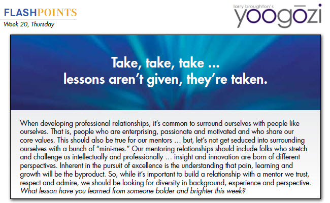 When developing professional relationships, it’s common to surround ourselves with people like ourselves. That is, people who are enterprising, passionate and motivated and who share our core values. This should also be true for our mentors … but, let’s not get seduced into surrounding ourselves with a bunch of “mini-mes.” Our mentoring relationships should include folks who stretch and challenge us intellectually and professionally … insight and innovation are born of different perspectives. Inherent in the pursuit of excellence is the understanding that pain, learning and growth will be the byproduct. So, while it’s important to build a relationship with a mentor we trust, respect and admire, we should be looking for diversity in background, experience and perspective. What lesson have you learned from someone bolder and brighter this week?