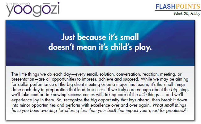 The little things we do each day—every email, solution, conversation, reaction, meeting, or presentation—are all opportunities to impress, achieve and succeed. While we may be aiming for stellar performance at the big client meeting or on a major final exam, it’s the small things done each day in preparation that lead to success. If we truly care enough about the big thing, we’ll take comfort in knowing success comes with taking care of the little things … and we’ll experience joy in them. So, recognize the big opportunity that lays ahead, then break it down into minor opportunities and perform with excellence over and over again. What small things have you been avoiding (or offering less than your best) that impact your quest for greatness?