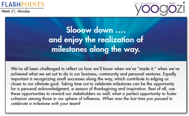 We’ve all been challenged to reflect on how we’ll know when we’ve “made it,” when we’ve achieved what we set out to do in our business, community and personal ventures. Equally important is recognizing small successes along the way, which contribute to edging us closer to our ultimate goal. Taking time out to celebrate milestones can be the opportunity for a personal acknowledgment, a season of thanksgiving and inspiration. Best of all, use these opportunities to reward our stakeholders as well; what a perfect opportunity to foster cohesion among those in our sphere of influence. When was the last time you paused to celebrate a milestone with your team?