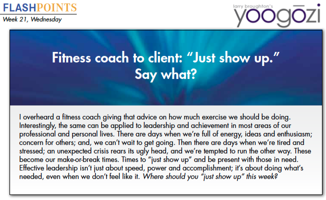 I overheard a fitness coach giving that advice on how much exercise we should be doing. Interestingly, the same can be applied to leadership and achievement in most areas of our professional and personal lives. There are days when we’re full of energy, ideas and enthusiasm; concern for others; and, we can’t wait to get going. Then there are days when we’re tired and stressed; an unexpected crisis rears its ugly head, and we’re tempted to run the other way. These become our make-or-break times. Times to “just show up” and be present with those in need. Effective leadership isn’t just about speed, power and accomplishment; it’s about doing what’s needed, even when we don’t feel like it. Where should you “just show up” this week?