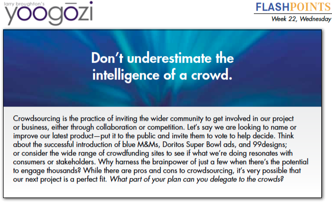 Crowdsourcing is the practice of inviting the wider community to get involved in our project or business, either through collaboration or competition. Let’s say we are looking to name or improve our latest product—put it to the public and invite them to vote to help decide. Think about the successful introduction of blue M&Ms, Doritos Super Bowl ads, and 99designs; or consider the wide range of crowdfunding sites to see if what we’re doing resonates with consumers or stakeholders. Why harness the brainpower of just a few when there’s the potential to engage thousands? While there are pros and cons to crowdsourcing, it’s very possible that our next project is a perfect fit. What part of your plan can you delegate to the crowds?