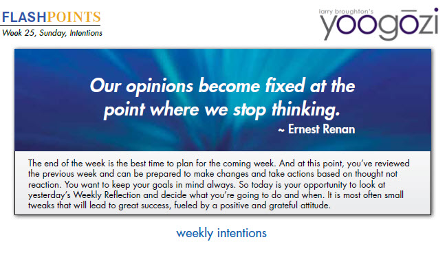 The end of the week is the best time to plan for the coming week. And at this point, you’ve reviewed the previous week and can be prepared to make changes and take actions based on thought not reaction. You want to keep your goals in mind always. So today is your opportunity to look at yesterday’s Weekly Reflection and decide what you’re going to do and when. It is most often small tweaks that will lead to great success, fueled by a positive and grateful attitude.