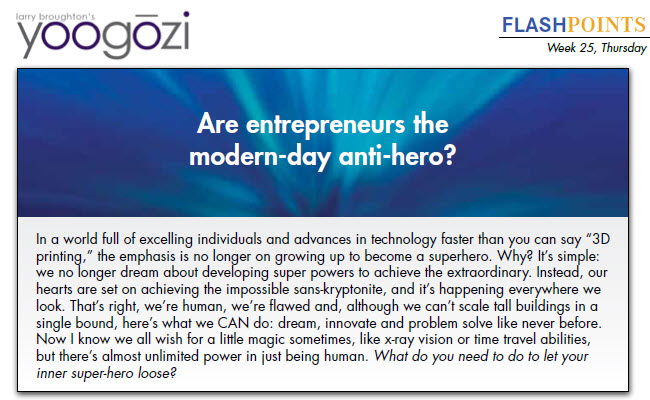 In a world full of excelling individuals and advances in technology faster than you can say “3D printing,” the emphasis is no longer on growing up to become a superhero. Why? It’s simple: we no longer dream about developing super powers to achieve the extraordinary. Instead, our hearts are set on achieving the impossible sans-kryptonite, and it’s happening everywhere we look. That’s right, we’re human, we’re flawed and, although we can’t scale tall buildings in a single bound, here’s what we CAN do: dream, innovate and problem solve like never before. Now I know we all wish for a little magic sometimes, like x-ray vision or time travel abilities, but there’s almost unlimited power in just being human. What do you need to do to let your inner super-hero loose?